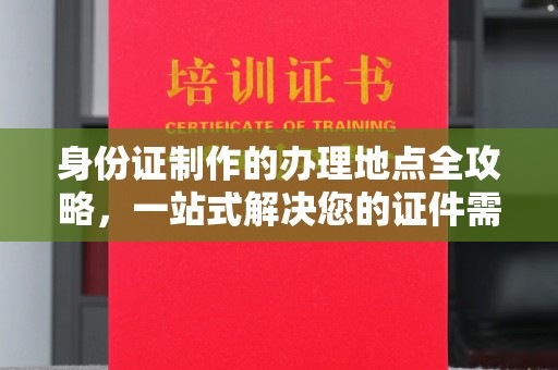 任城身份证制作的办理地点全攻略，一站式解决您的证件需求